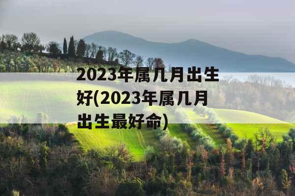 2023年属几月出生好(2023年属几月出生最好命)