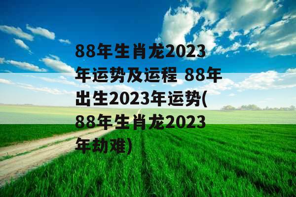 88年生肖龙2023年运势及运程 88年出生2023年运势(88年生肖龙2023年劫难)