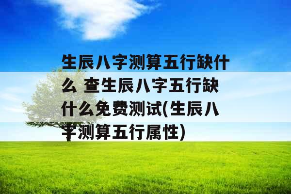 生辰八字测算五行缺什么 查生辰八字五行缺什么免费测试(生辰八字测算五行属性) 生辰八字测算五行缺什么 查生辰八字五行缺什么免费测试(生辰八字测算五行属性)