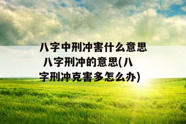 八字中刑冲害什么意思 八字刑冲的意思(八字刑冲克害多怎么办)