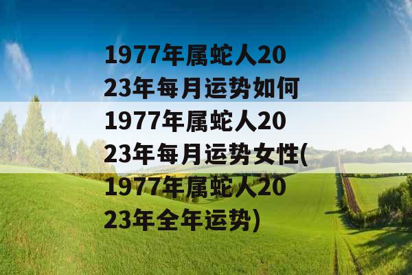 1977年属蛇人2023年每月运势如何 1977年属蛇人2023年每月运势女性(1977年属蛇人2023年全年运势)