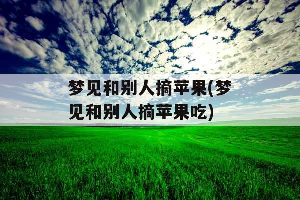 梦见和别人摘苹果(梦见和别人摘苹果吃)