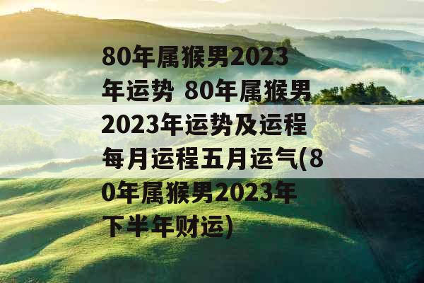 80年属猴男2023年运势 80年属猴男2023年运势及运程每月运程五月运气(80年属猴男2023年下半年财运)