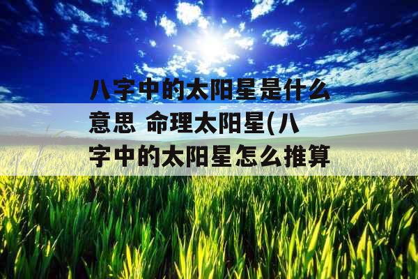 八字中的太阳星是什么意思 命理太阳星(八字中的太阳星怎么推算) 八字中的太阳星是什么意思 命理太阳星(八字中的太阳星怎么推算)