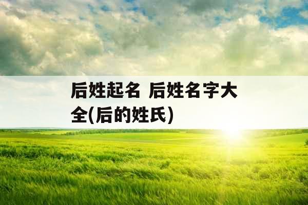 后姓起名 后姓名字大全(后的姓氏)