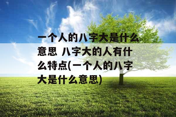一个人的八字大是什么意思 八字大的人有什么特点(一个人的八字大是什么意思)