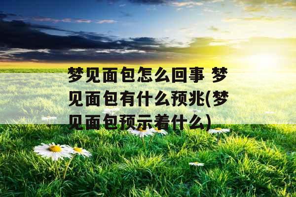 梦见面包怎么回事 梦见面包有什么预兆(梦见面包预示着什么)