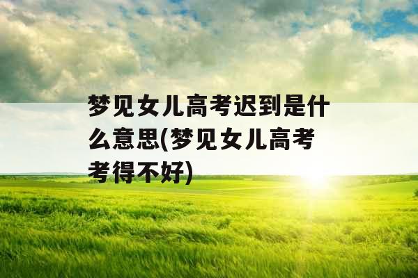 梦见女儿高考迟到是什么意思(梦见女儿高考考得不好) 梦见女儿高考迟到是什么意思(梦见女儿高考考得不好)