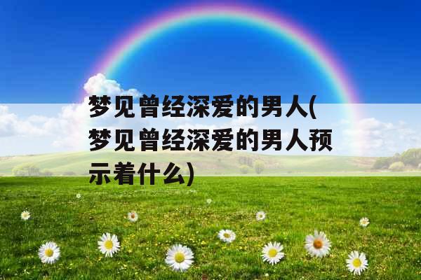 梦见曾经深爱的男人(梦见曾经深爱的男人预示着什么)