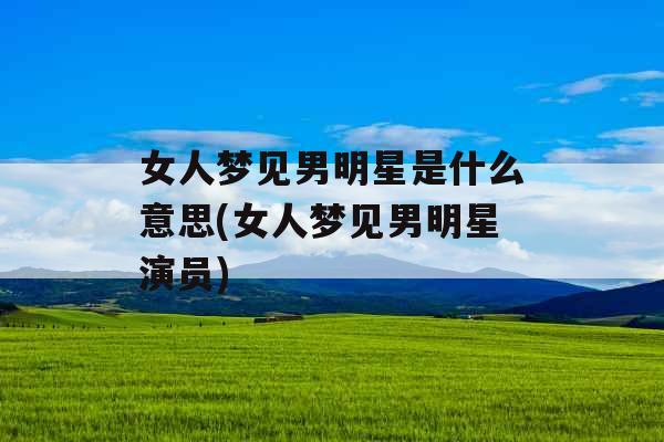 女人梦见男明星是什么意思(女人梦见男明星演员)