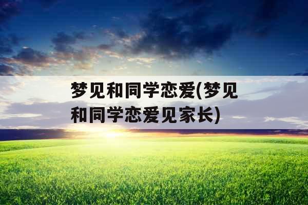 梦见和同学恋爱(梦见和同学恋爱见家长) 梦见和同学恋爱(梦见和同学恋爱见家长)