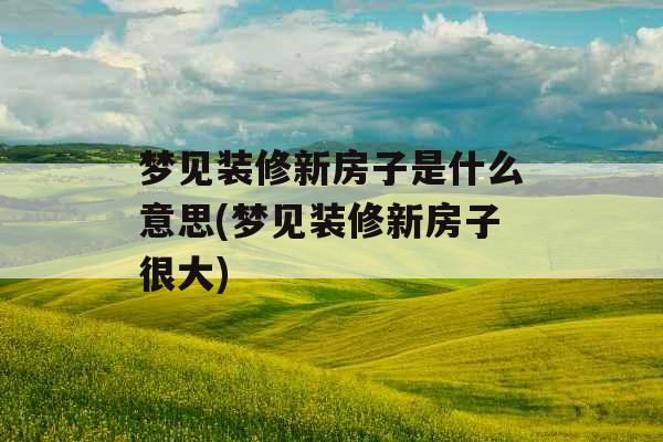 梦见装修新房子是什么意思(梦见装修新房子很大)