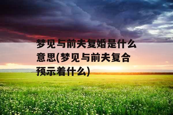 梦见与前夫复婚是什么意思(梦见与前夫复合预示着什么)