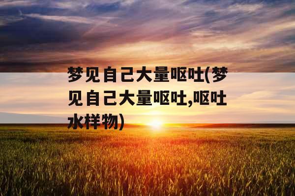 梦见自己大量呕吐(梦见自己大量呕吐,呕吐水样物) 梦见自己大量呕吐(梦见自己大量呕吐,呕吐水样物)