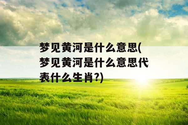梦见黄河是什么意思(梦见黄河是什么意思代表什么生肖?)
