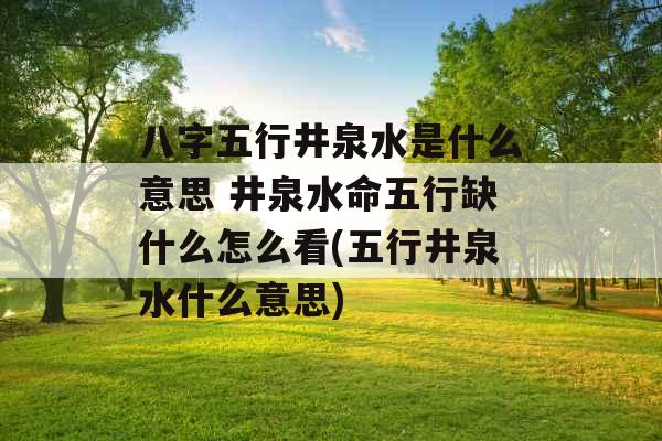 八字五行井泉水是什么意思 井泉水命五行缺什么怎么看(五行井泉水什么意思)