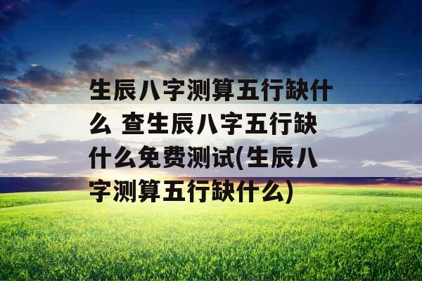 生辰八字测算五行缺什么 查生辰八字五行缺什么免费测试(生辰八字测算五行缺什么) 生辰八字测算五行缺什么 查生辰八字五行缺什么免费测试(生辰八字测算五行缺什么)
