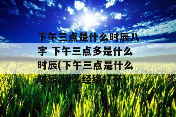 下午三点是什么时辰八字 下午三点多是什么时辰(下午三点是什么时辰,什么经络打开)