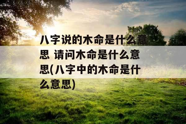 八字说的木命是什么意思 请问木命是什么意思(八字中的木命是什么意思) 八字说的木命是什么意思 请问木命是什么意思(八字中的木命是什么意思)