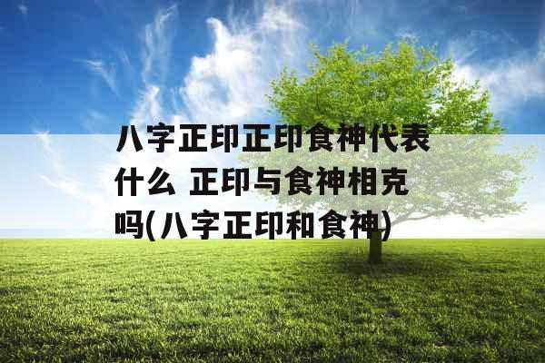 八字正印正印食神代表什么 正印与食神相克吗(八字正印和食神)