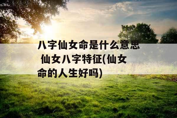 八字仙女命是什么意思 仙女八字特征(仙女命的人生好吗)