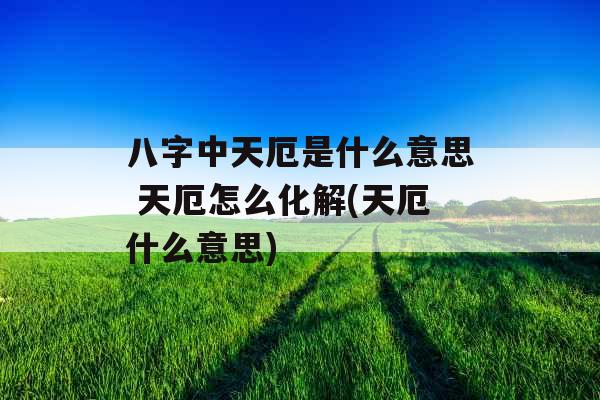 八字中天厄是什么意思 天厄怎么化解(天厄什么意思)