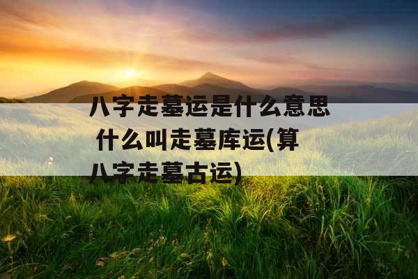八字走墓运是什么意思 什么叫走墓库运(算八字走墓古运)