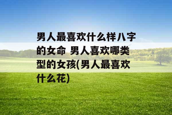 男人最喜欢什么样八字的女命 男人喜欢哪类型的女孩(男人最喜欢什么花) 男人最喜欢什么样八字的女命 男人喜欢哪类型的女孩(男人最喜欢什么花)