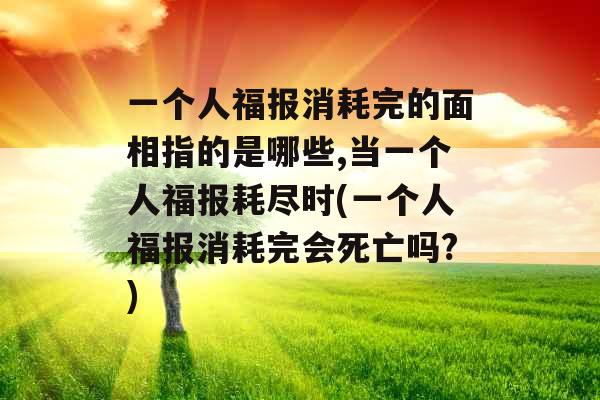 一个人福报消耗完的面相指的是哪些,当一个人福报耗尽时(一个人福报消耗完会死亡吗?) 一个人福报消耗完的面相指的是哪些,当一个人福报耗尽时(一个人福报消耗完会死亡吗?)