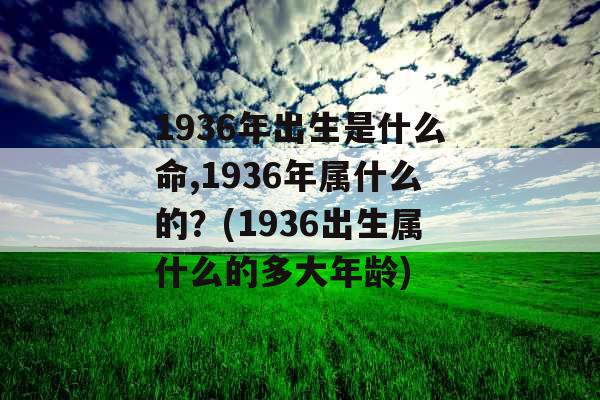 1936年出生是什么命,1936年属什么的？(1936出生属什么的多大年龄)