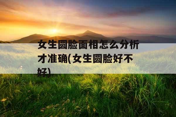 女生圆脸面相怎么分析才准确(女生圆脸好不好) 女生圆脸面相怎么分析才准确(女生圆脸好不好)