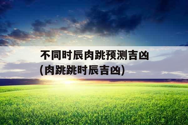 不同时辰肉跳预测吉凶(肉跳跳时辰吉凶)