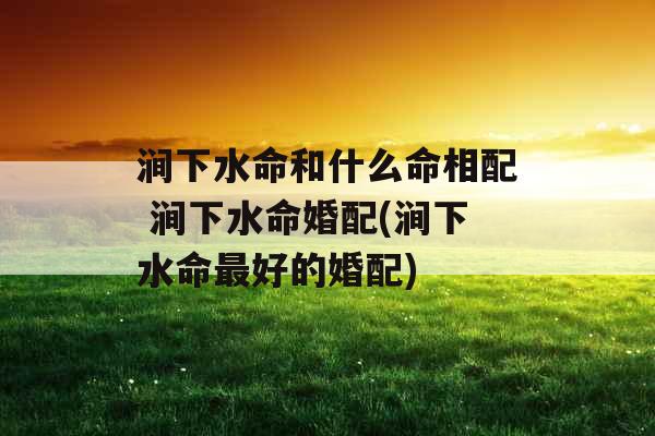 涧下水命和什么命相配 涧下水命婚配(涧下水命最好的婚配)