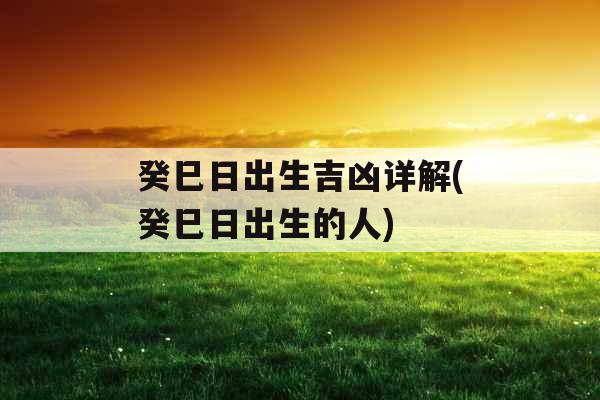癸巳日出生吉凶详解(癸巳日出生的人)