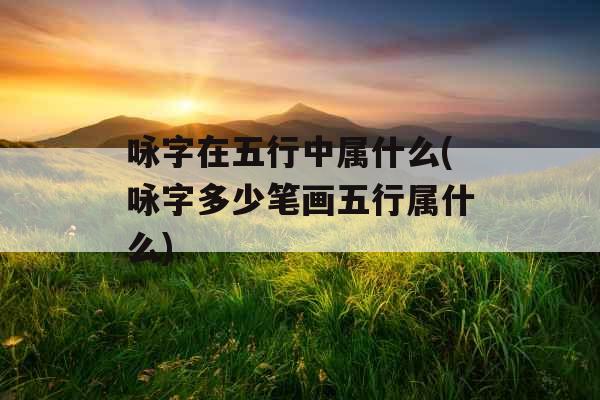 咏字在五行中属什么(咏字多少笔画五行属什么)
