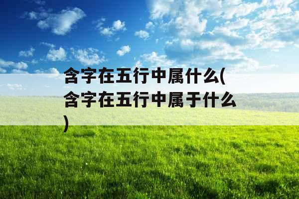 含字在五行中属什么(含字在五行中属于什么) 含字在五行中属什么(含字在五行中属于什么)