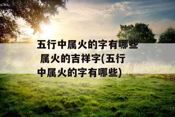 五行中属火的字有哪些 属火的吉祥字(五行中属火的字有哪些)