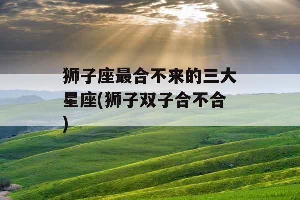 狮子座最合不来的三大星座(狮子双子合不合)