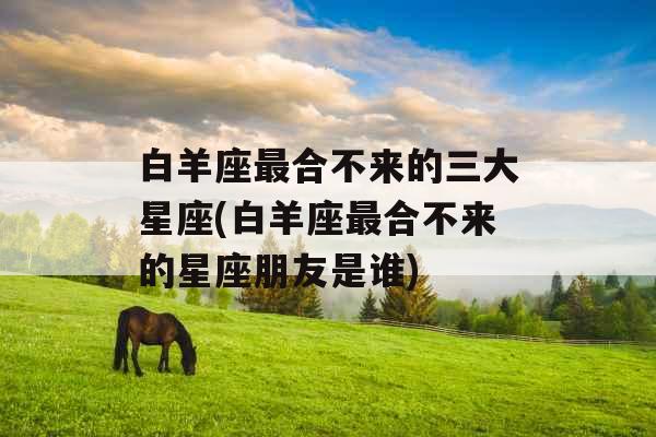 白羊座最合不来的三大星座(白羊座最合不来的星座朋友是谁)