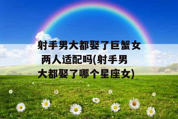 射手男大都娶了巨蟹女 两人适配吗(射手男大都娶了哪个星座女) 射手男大都娶了巨蟹女 两人适配吗(射手男大都娶了哪个星座女)