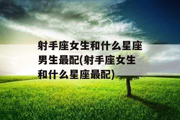 射手座女生和什么星座男生最配(射手座女生和什么星座最配) 射手座女生和什么星座男生最配(射手座女生和什么星座最配)
