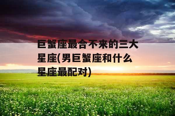 巨蟹座最合不来的三大星座(男巨蟹座和什么星座最配对)