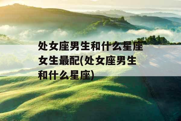 处女座男生和什么星座女生最配(处女座男生和什么星座)