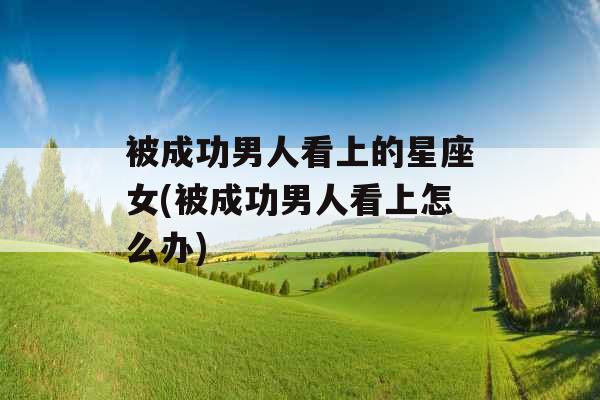 被成功男人看上的星座女(被成功男人看上怎么办)