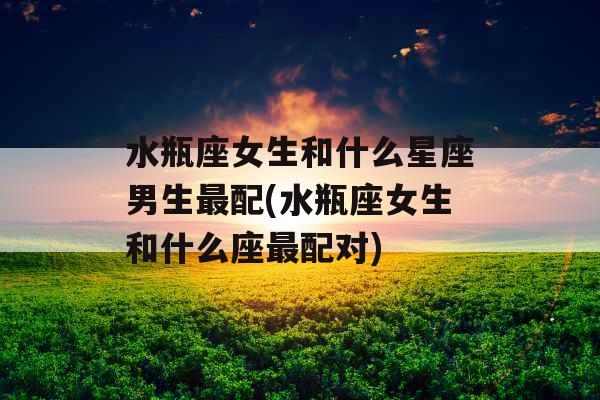 水瓶座女生和什么星座男生最配(水瓶座女生和什么座最配对) 水瓶座女生和什么星座男生最配(水瓶座女生和什么座最配对)