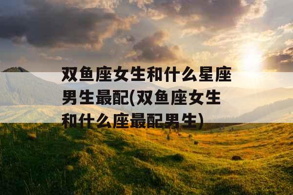 双鱼座女生和什么星座男生最配(双鱼座女生和什么座最配男生)