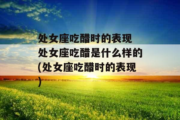 处女座吃醋时的表现 处女座吃醋是什么样的(处女座吃醋时的表现) 处女座吃醋时的表现 处女座吃醋是什么样的(处女座吃醋时的表现)