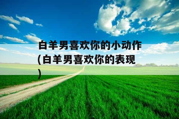 白羊男喜欢你的小动作(白羊男喜欢你的表现)