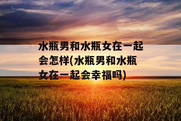 水瓶男和水瓶女在一起会怎样(水瓶男和水瓶女在一起会幸福吗)