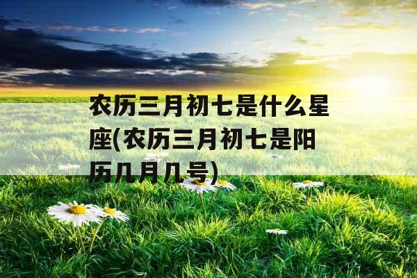 农历三月初七是什么星座(农历三月初七是阳历几月几号)